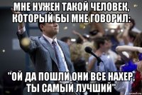 мне нужен такой человек, который бы мне говорил: "ой да пошли они все нахер, ты самый лучший"