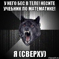 у него бес в теле! несите учебник по математике! я (сверху)