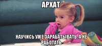 архат научись уже зарабатывать. а не работать