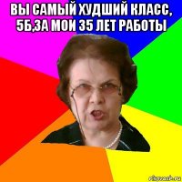 вы самый худший класс, 5б,за мои 35 лет работы 