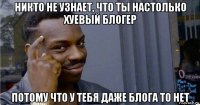 никто не узнает, что ты настолько хуевый блогер потому что у тебя даже блога то нет