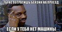 ты не потратишь бензин на проезд если у тебя нет машины