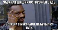 забирая шишки осторожен будь встреча с мусорами, на бутылку путь