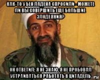 как-то у бен ладена спросили - можете ли вы совершить еще большие злодеяния? он ответил: я не знаю, я не пробовал устраиваться работать в цитадель