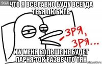 что я все равно буду всегда тебя любить и у меня больше не будет парня ток разве что тян