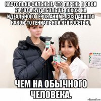 настолько сильные, что парень в свои 24 года куда больше похож на идеального героя аниме, созданного какой-то гениальной нейросетью, чем на обычного человека.