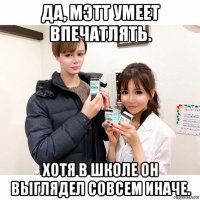 да, мэтт умеет впечатлять. хотя в школе он выглядел совсем иначе.