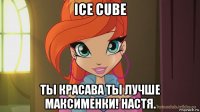 ice cube ты красава ты лучше максименки! настя.