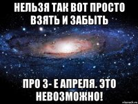 нельзя так вот просто взять и забыть про 3- е апреля. это невозможно!