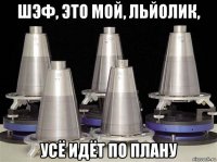 шэф, это мой, льйолик, усё идёт по плану