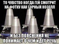 то чувство когда гей смотрит на фотку как горный козелл и без пояснения не понимает о чём идёт речь