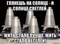 глянешь на солнце - и солнце светлей. жить стало лучше, жить стало веселей!