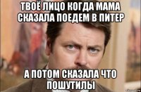 твоё лицо когда мама сказала поедем в питер а потом сказала что пошутилы