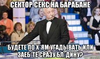 сектор секс на барабане будете по х*ям угадывать или заеб*те сразу бл*дину?