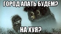 город апать будем? на хуя?