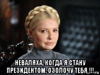  неваляха, когда я стану президентом, озолочу тебя !!!