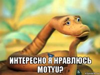  интересно я нравлюсь motyu?