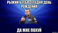 рыжий у тебя сегодня день рождения да мне похуй