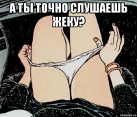 а ты точно слушаешь жеку? 