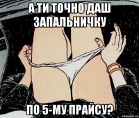 а ти точно даш запальничку по 5-му прайсу?