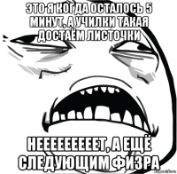 это я когда осталось 5 минут, а училки такая достаём листочки нееееееееет, а ещё следующим физра