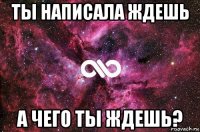 ты написала ждешь а чего ты ждешь?