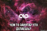  чем то занята? что делаешь?