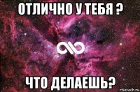 отлично у тебя ? что делаешь?