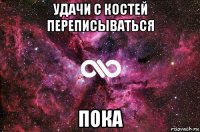 удачи с костей переписываться пока