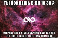 ты пойдешь в дк 18 30 ? отправь плиз я тебе объясню в дк так как это долго писать фото жду прям щас