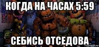 когда на часах 5:59 себись отседова