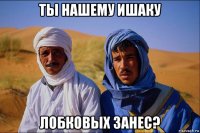 ты нашему ишаку лобковых занес?