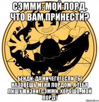 сэмми: мой лорд, что вам принести? бенди: да ничего! если ты назовёшь меня лордом, я тебя лишу жизни! сэмми: хорошо, мой лорд!