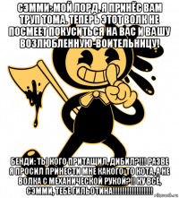 сэмми: мой лорд, я принёс вам труп тома. теперь этот волк не посмеет покуситься на вас и вашу возлюбленную-воительницу! бенди: ты кого притащил, дибил?!!! разве я просил принести мне какого-то кота, а не волка с механической рукой?!! ну всё, сэмми, тебе гильотина!!!!!!!!!!!!!!!!!