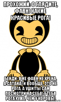 прохожий: о глядите, фавн! какие красивые рога! бенди: я не фавн не хрена, а сатана! и вообще, это не рога, а уши!ты сам посмотри на себя! у тебя рога хуже, чем у коровы!