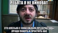 ребята я не виноват это алеська с окна кидала презервативы .прошу понять и простить нас