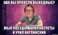 как вы провели выходные? мыл посуду, жарил котлеты и учил английский