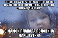сегодня в маршрутке ехала девочка лех 4х"а если попросить матвея бросить пить - он правда бросит?" с мамой плакала половина маршрутки!