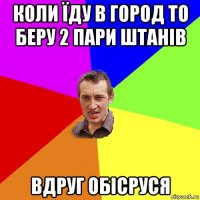 коли їду в город то беру 2 пари штанів вдруг обісруся