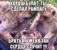 хорош булат, ты сделал рампагу братья, у меня так сердце стучит !!!