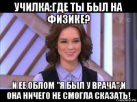 училка:где ты был на физике? и ее облом "я был у врача",и она ничего не смогла сказать!