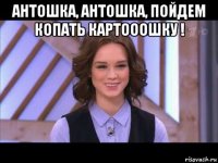 антошка, антошка, пойдем копать картооошку ! 