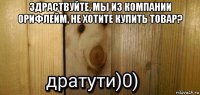 здраствуйте, мы из компании орифлейм, не хотите купить товар? 