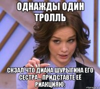 однажды один тролль скзал что диана шурыгина его сестра... придставте её риакцияю: