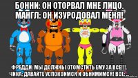 бонни: он оторвал мне лицо. мангл: он изуродовал меня! фредди: мы должны отомстить ему за все!!!. чика: давайте успокоимся и обнимимся! все: ...