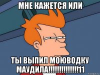 мне кажется или ты выпил моюводку маудила!!!!!!!!!!!!!!11