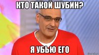 кто такой шубин? я убью его