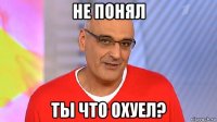 не понял ты что охуел?