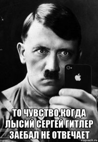  то чувство,когда лысий сергей гитлер заебал не отвечает