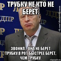 трубку не кто не берёт. звонил... она не берет трубку.в рот быстрее берёт, чем трубку.